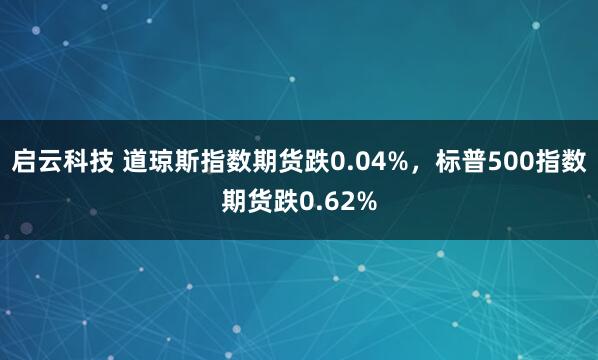 启云科技 道琼斯指数期货跌0.04%，标普500指数期货跌0.62%