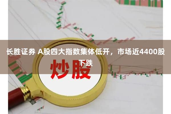 长胜证券 A股四大指数集体低开，市场近4400股下跌