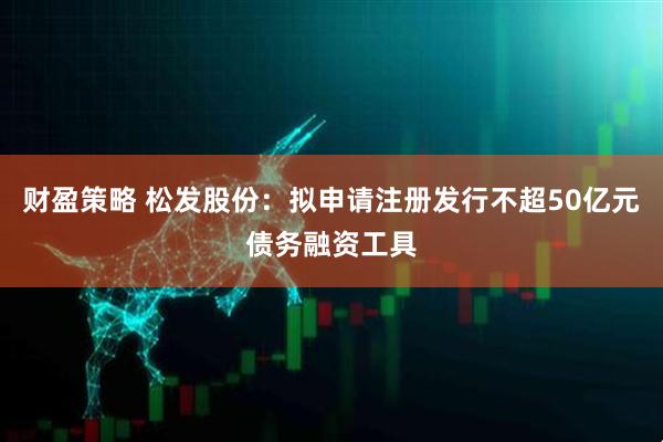 财盈策略 松发股份：拟申请注册发行不超50亿元债务融资工具