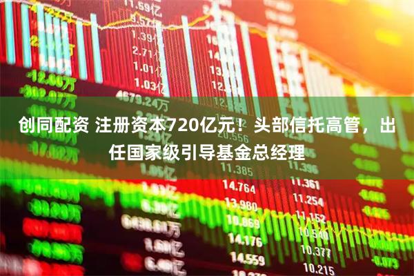 创同配资 注册资本720亿元！头部信托高管，出任国家级引导基金总经理