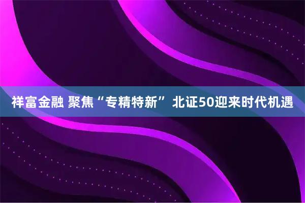 祥富金融 聚焦“专精特新” 北证50迎来时代机遇