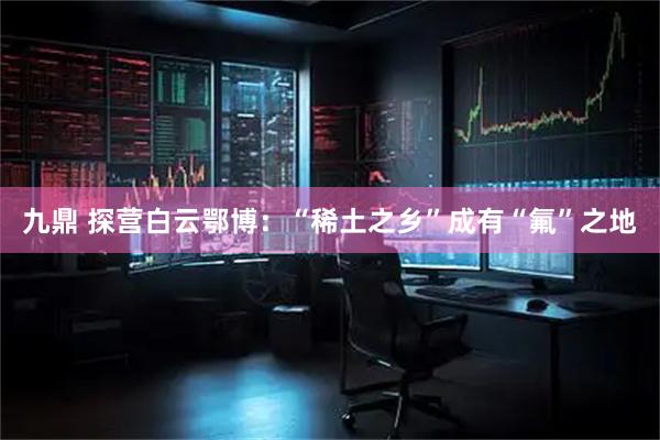九鼎 探营白云鄂博：“稀土之乡”成有“氟”之地