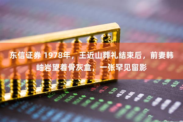 东信证券 1978年，王近山葬礼结束后，前妻韩岫岩望着骨灰盒，一张罕见留影