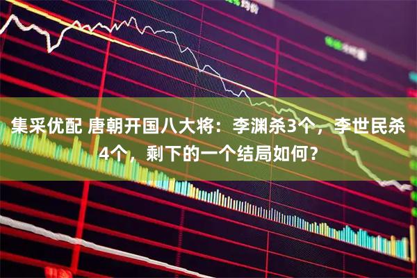 集采优配 唐朝开国八大将：李渊杀3个，李世民杀4个，剩下的一个结局如何？