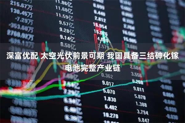 深富优配 太空光伏前景可期 我国具备三结砷化镓电池完整产业链