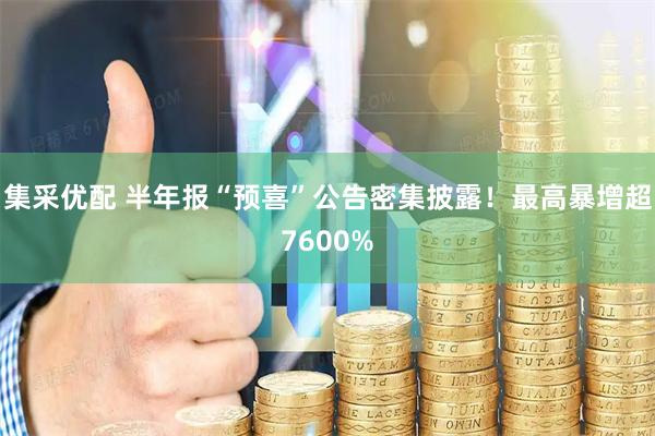 集采优配 半年报“预喜”公告密集披露！最高暴增超7600%