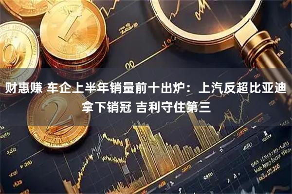 财惠赚 车企上半年销量前十出炉：上汽反超比亚迪拿下销冠 吉利守住第三