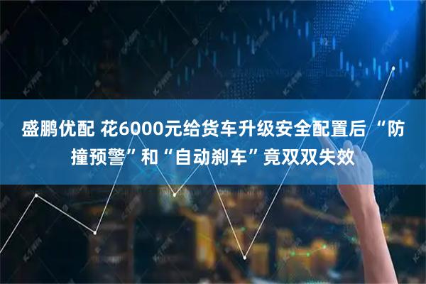 盛鹏优配 花6000元给货车升级安全配置后 “防撞预警”和“自动刹车”竟双双失效