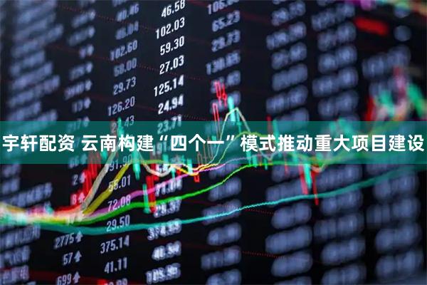 宇轩配资 云南构建“四个一”模式推动重大项目建设