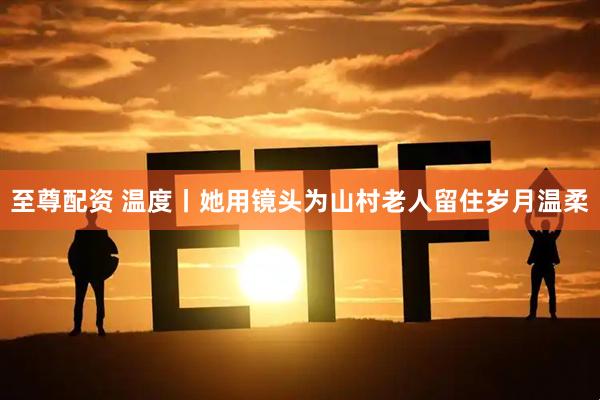至尊配资 温度丨她用镜头为山村老人留住岁月温柔