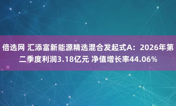 倍选网 汇添富新能源精选混合发起式A：2026年第二季度利润3.18亿元 净值增长率44.06%