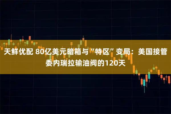 天鲜优配 80亿美元暗箱与“特区”变局：美国接管委内瑞拉输油阀的120天
