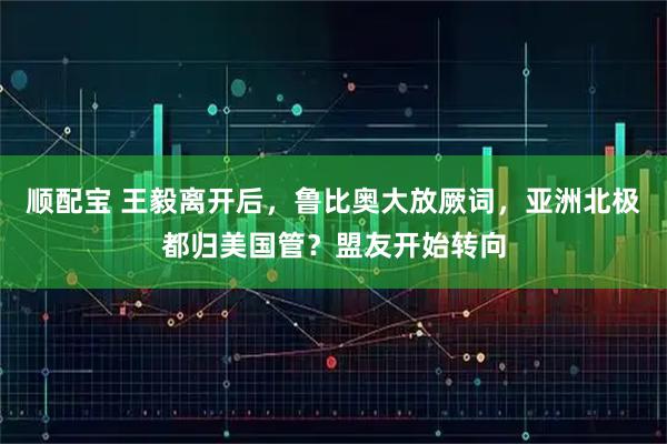 顺配宝 王毅离开后，鲁比奥大放厥词，亚洲北极都归美国管？盟友开始转向