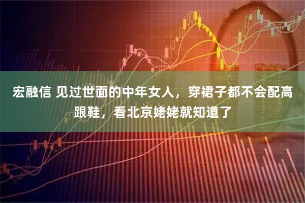 宏融信 见过世面的中年女人，穿裙子都不会配高跟鞋，看北京姥姥就知道了