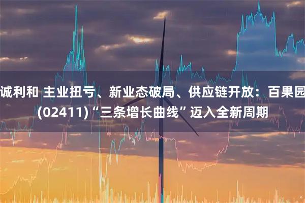 诚利和 主业扭亏、新业态破局、供应链开放：百果园(02411)“三条增长曲线”迈入全新周期