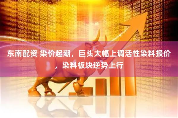 东南配资 染价起潮，巨头大幅上调活性染料报价，染料板块逆势上行