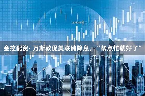 金控配资· 万斯敦促美联储降息，“帮点忙就好了”