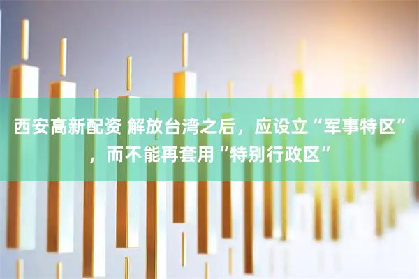 西安高新配资 解放台湾之后，应设立“军事特区”，而不能再套用“特别行政区”