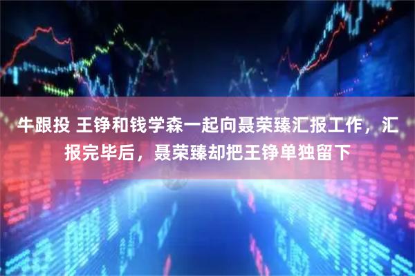 牛跟投 王铮和钱学森一起向聂荣臻汇报工作，汇报完毕后，聂荣臻却把王铮单独留下